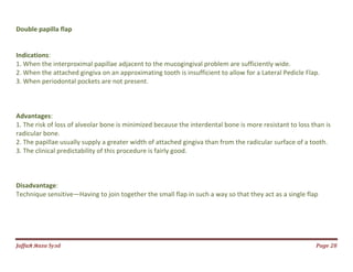Jаffaя яaza Syзd Page 28
Double papilla flap
Indications:
1. When the interproximal papillae adjacent to the mucogingival problem are sufficiently wide.
2. When the attached gingiva on an approximating tooth is insufficient to allow for a Lateral Pedicle Flap.
3. When periodontal pockets are not present.
Advantages:
1. The risk of loss of alveolar bone is minimized because the interdental bone is more resistant to loss than is
radicular bone.
2. The papillae usually supply a greater width of attached gingiva than from the radicular surface of a tooth.
3. The clinical predictability of this procedure is fairly good.
Disadvantage:
Technique sensitive—Having to join together the small flap in such a way so that they act as a single flap
 
