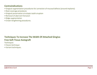 Jаffaя яaza Syзd Page 3
Contraindications
• Gingival augmentation procedures for correction of mucosal defects (around implants)
• Root coverage procedures
• Gingival preservation at ectopic tooth eruption
• Removal of aberrant frenulum
• Ridge augmentation
• Crown-lengthening procedures.
Techniques To Increase The Width Of Attached Gingiva
Free Soft Tissue Autograft
Techinques
• Classic technique
• Variant techniques.
 