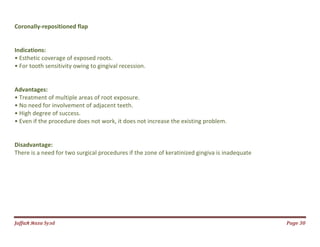 Jаffaя яaza Syзd Page 30
Coronally-repositioned flap
Indications:
• Esthetic coverage of exposed roots.
• For tooth sensitivity owing to gingival recession.
Advantages:
• Treatment of multiple areas of root exposure.
• No need for involvement of adjacent teeth.
• High degree of success.
• Even if the procedure does not work, it does not increase the existing problem.
Disadvantage:
There is a need for two surgical procedures if the zone of keratinized gingiva is inadequate
 