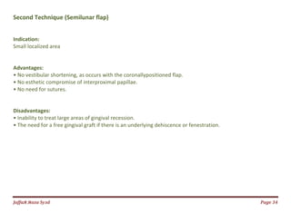 Jаffaя яaza Syзd Page 34
Second Technique (Semilunar flap)
Indication:
Small localized area
Advantages:
• No vestibular shortening, as occurs with the coronallypositioned flap.
• No esthetic compromise of interproximal papillae.
• No need for sutures.
Disadvantages:
• Inability to treat large areas of gingival recession.
• The need for a free gingival graft if there is an underlying dehiscence or fenestration.
 