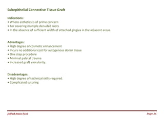 Jаffaя яaza Syзd Page 36
Subepithelial Connective Tissue Graft
Indications:
• Where esthetics is of prime concern
• For covering multiple denuded roots
• In the absence of sufficient width of attached gingiva in the adjacent areas.
Advantages:
• High degree of cosmetic enhancement
• Incurs no additional cost for autogenous donor tissue
• One step procedure
• Minimal palatal trauma
• Increased graft vascularity.
Disadvantages:
• High degree of technical skills required.
• Complicated suturing
 