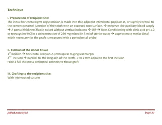 Jаffaя яaza Syзd Page 37
Technique
I. Preparation of recipient site:
The initial horizontal right angle incision is made into the adjacent interdental papillae at, or slightly coronal to
the cementoenamel junction of the tooth with an exposed root surface.  preserve the papillary blood supply
 A partial thickness flap is raised without vertical incisions  SRP  Root Conditioning with citric acid pH 1.0
or tetracycline HCl in a concentration of 250 mg mixed in 5 ml of sterile water  approximate mesio distal
width necessary for the graft is measured with a periodontal probe.
II. Excision of the donor tissue
1st
incision  horizontal incision 2-3mm apical to gingival margin
2nd
incision  parallel to the long axis of the teeth, 1 to 2 mm apical to the first incision
raise a full thickness periosteal connective tissue graft
III. Grafting to the recipient site:
With interrupted sutures
 
