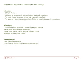 Jаffaя яaza Syзd Page 43
Guided Tissue Regeneration Technique For Root Coverage
Indications
• Esthetic demand.
• Indicated for single tooth with wide, deep localized recessions.
• For areas of root sensitivity where oral hygiene is impaired.
• For repair of recessions associated with failing or unesthetic class V restorations.
Advantages:
• Techniques does not require a secondary donor surgical
site reducing postoperative discomfort.
• New tissue blends evenly with the adjacent tissue,
providing highly esthetic results.
Disadvantages:
• It is sensitive technique.
• Insurance of additional cost of barrier membrane.
 
