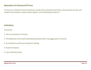 Jаffaя яaza Syзd Page 45
Operations For Removal Of Frena
“A frenum is a fold of mucous membrane usually with enclosed muscle fibers, that attaches the lips and
cheeks to the alveolar mucosa and/or gingiva and underlying periosteum.”
Indications
To prevent:
1. The accumulation of irritants.
2. The deflection of the wall of periodontal pocket which may aggravate its severity.
3. Its interference with post-treatment healing.
4. Pocket formation.
5. Injury while brushing
 