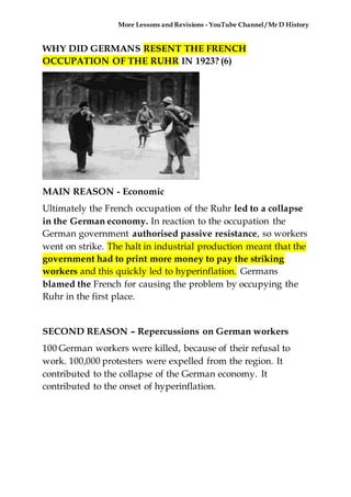 More Lessons and Revisions - YouTube Channel / Mr D History
WHY DID GERMANS RESENT THE FRENCH
OCCUPATION OF THE RUHR IN 1923? (6)
MAIN REASON - Economic
Ultimately the French occupation of the Ruhr led to a collapse
in the German economy. In reaction to the occupation the
German government authorised passive resistance, so workers
went on strike. The halt in industrial production meant that the
government had to print more money to pay the striking
workers and this quickly led to hyperinflation. Germans
blamed the French for causing the problem by occupying the
Ruhr in the first place.
SECOND REASON – Repercussions on German workers
100 German workers were killed, because of their refusal to
work. 100,000 protesters were expelled from the region. It
contributed to the collapse of the German economy. It
contributed to the onset of hyperinflation.
 