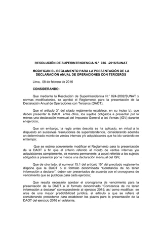 RESOLUCIÓN DE SUPERINTENDENCIA N.° 036 -2016/SUNAT
MODIFICAN EL REGLAMENTO PARA LA PRESENTACIÓN DE LA
DECLARACIÓN ANUAL DE OPERACIONES CON TERCEROS
Lima, 08 de febrero de 2016
CONSIDERANDO:
Que mediante la Resolución de Superintendencia N.° 024-2002/SUNAT y
normas modificatorias, se aprobó el Reglamento para la presentación de la
Declaración Anual de Operaciones con Terceros (DAOT);
Que el artículo 3° del citado reglamento establece, en su inciso b), que
deben presentar la DAOT, entre otros, los sujetos obligados a presentar por lo
menos una declaración mensual del Impuesto General a las Ventas (IGV) durante
el ejercicio;
Que sin embargo, la regla antes descrita se ha aplicado, en virtud a lo
dispuesto en sucesivas resoluciones de superintendencia, considerando además
un determinado monto de ventas internas y/o adquisiciones que ha ido variando en
el tiempo;
Que se estima conveniente modificar el Reglamento para la presentación
de la DAOT a fin que el criterio referido al monto de ventas internas y/o
adquisiciones complemente, de manera permanente, a aquel referido a los sujetos
obligados a presentar por lo menos una declaración mensual del IGV;
Que de otro lado, el numeral 15.1 del artículo 15° del precitado reglamento
dispone que la DAOT o el formato denominado “Constancia de no tener
información a declarar”, deben ser presentados de acuerdo con el cronograma de
vencimiento que se publique para cada ejercicio;
Que resulta necesario aprobar el cronograma de vencimiento para la
presentación de la DAOT o el formato denominado “Constancia de no tener
información a declarar” correspondiente al ejercicio 2015; así como modificar, en
aras de una mayor predictibilidad jurídica, el artículo a que se refiere el
considerando precedente para establecer los plazos para la presentación de la
DAOT del ejercicio 2016 en adelante;
 