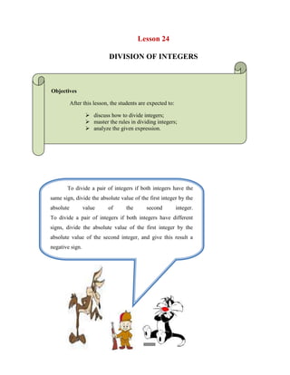 Lesson 24<br />DIVISION OF INTEGERS<br />Objectives<br /> After this lesson, the students are expected to:<br />discuss how to divide integers;<br />master the rules in dividing integers;<br />analyze the given expression.<br />To divide a pair of integers if both integers have the same sign, divide the absolute value of the first integer by the absolute value of the second integer.To divide a pair of integers if both integers have different signs, divide the absolute value of the first integer by the absolute value of the second integer, and give this result a negative sign. <br />82296055880<br />1639614337908<br />476250-211084<br />  LOOK AT THE EXAMPLES:<br />In the division below, both numbers are positive, so we just divide as usual.                                    4 ÷ 2 = 2.<br />In the division below, both numbers are negative, so we divide the absolute value of the first by the absolute value of the second. (-24) ÷ (-3) = |-24| ÷ |-3| = 24 ÷ 3 = 8.<br />In the division (-100) ÷ 25, both number have different signs, so we divide the absolute value of the first number by the absolute value of the second, which is   |-100| ÷ |25| = 100 ÷ 25 = 4, and give this result a negative sign: -4, so (-100) ÷ 25 = -4. <br />In the division 98 ÷ (-7), both number have different signs, so we divide the absolute value of the first number by the absolute value of the second, which is |98| ÷ |-7| = 98 ÷ 7 = 14, and give this result a negative sign: -14, so 98 ÷ (-7) = -14. <br />-615462-372208WORKSHEET NO.  24<br />NAME: ___________________________________DATE: _____________ <br />YEAR & SECTION: ________________________RATING: ___________<br />SOLUTION<br />Solve the following.<br />56÷(-8)= ______________________<br />-433387511932154÷(-6)= ______________________<br />-99÷9=________________________<br />-144÷72=______________________<br />24÷(-24)= ______________________<br />81÷9=_________________________<br />100÷(-4)= ______________________<br />-35÷7=________________________<br />-124÷2=_______________________<br />64÷(-32)=______________________<br />