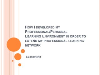 How I developed my Professional/PersonalLearning Environment in order to extend my professional learning network Liz Diamond 
