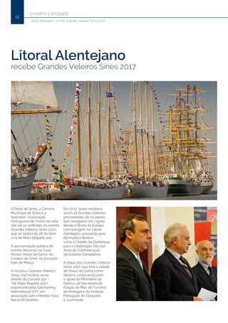 O PORTO E A CIDADE
12
Litoral Alentejano recebe Grandes Veleiros Sines 2017
Litoral Alentejano
recebe Grandes Veleiros Sines 2017
O Porto de Sines, a Câmara
Municipal de Sines e a
Aporvela- Associação
Portuguesa de Treino de Vela
vão ser os anfitriões do evento
Grandes Veleiros Sines 2017,
que se realiza de 28 de Abril
a 01 de Maio daquele ano.
A apresentação pública do
evento decorreu na Casa
Museu Vasco da Gama, no
Castelo de Sines, no passado
mês de Março.
A iniciativa Grandes Veleiros
Sines 2017 realiza-se no
âmbito da Canada 150 -
Tall Ships Regatta 2017,
organizada pela Sail training
International (STI), em
associação com o Rendez-Vous
Naval de Quebec.
Em 2017, Sines receberá
assim 25 Grandes Veleiros,
provenientes de 20 países,
que navegarão em regata
desde o Norte da Europa
com paragem no Litoral
Alentejano, passando pela
Bermuda e Boston,
rumo à Cidade do Quebeque
para a celebração dos 150
Anos da Confederação
de Estados Canadianos.
A etapa dos Grandes Veleiros
Sines 2017, que terá a cidade
de Vasco da Gama como
destino, conta ainda com
o apoio do Ministério da
Defesa, da Secretaria de
Estado do Mar, do Turismo
de Portugal e do Instituto
Português do Desporto
e Juventude.
 