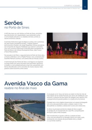 13
O PORTO E A CIDADE
Serões no Porto de Sines | Avenida Vasco da Gama reabre no final de maio
Serões
no Porto de Sines
Avenida Vasco da Gama
reabre no final de maio
A APS deu início ao ciclo Serões no Porto de Sines, encontros
que decorrerão com regularidade e que pretendem juntar
a comunidade portuária e os cidadãos de Sines unindo-os
através de temas culturais.
O primeiro Serão teve lugar em Março e contou com a presença
de João Duque, presidente do ISEG - Instituto Superior
de Economia e Gestão e de Jorge Magalhães Correia, presidente
da Companhia de Seguros Fidelidade, que abriram o encontro
com uma conversa improvável conduzida pelos presidentes do
Porto de Sines e da Câmara Municipal de Sines, João Franco
e Nuno Mascarenhas.
No passado 23 de Maio, o segundo Serão do Porto de Sines aliou
a música à literatura, com o Projeto Poesia e Jazz, composto pelo
Quarteto Manuel Lourenço, com poesia dita por Nicolau Santos.
A Administração dos Portos de Sines e do Algarve vai organizar
ao longo deste ano vários encontros que prometem aproximar
a cidade e a comunidade portuária e que irão surpreender com
temas diversificados como concertos de música clássica, fado,
palestra sobre economia, entre outros.
A circulação na Av. Vasco da Gama vai reabrir no final do mês de
maio depois de ter estado fechada para obras de reabilitação, que
incluíram a redução de duas faixas de rodagem para apenas uma,
o alargamento do passeio público e a criação de uma ciclovia.
O projeto teve como objetivo desenvolver um espaço privilegiado
com uma vista panorâmica sobre a cidade, a baia e o mar,
dissuadindo os cidadãos a deslocaram-se de carro nesta zona.
As obras na principal avenida da cidade de Sines surgem
no âmbito de um investimento de 2,150 M€, comparticipado
em 83.67% pela União Europeia.
Este investimento irá ajudar a afirmar a cidade de Sines
como zona de referência no Alentejo Litoral e em todo o país,
acentuando uma relação de proximidade entre a cidade
e a sua frente marítima.
 