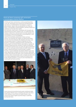 RADAR
14
Edição nº62
Porto de Sines comemora 36º aniversário
e homenageia António Martins
O Porto de Sines comemorou, no dia 14 de Dezembro,
o seu 36º aniversário num evento de confraternização
que reuniu os trabalhadores da empresa, no ativo e
aposentados, alguns dos ex-presidentes do Porto de
Sines e homenageou António Martins, primeiro Diretor do
Gabinete da Área de Sines (GAS).
Na cerimónia, João Franco, Presidente do Conselho de
Administração da APS, lembrou que “as instituições têm
história e devem ter memória para recordar aqueles que
contribuíram decisivamente para a sua existência, o seu
crescimento e a sua consolidação”.
João Franco lembrou ainda que o Porto de Sines
nasceu num período de viragem no desenvolvimento
de uma zona de instalação de indústrias de base, cuja
concretização esteve a cargo do Gabinete da Área
de Sines. O primeiro responsável pela concretização
deste projeto foi António Martins que liderou o grupo de
trabalho responsável por estudar a melhor localização,
em território nacional, para um porto de águas profundas.
Em 1971 foi nomeado como Diretor do GAS, tendo a seu
cargo o desenvolvimento inicial de todo o projeto.
Foi sob a responsabilidade de António Martins que seria
ainda adjudicado o projeto do Porto de Sines, elaborado
o Plano Geral da Área de Sines, que se desenvolveram as
primeiras obras relacionadas com a criação da rede viária
e do então designado Centro Urbano de Santo André,
tendo dirigido também o concurso de empreitada de
construção do Porto de Sines.
Como forma de reconhecimento pelo contributo dado
por António Martins para a existência do Porto de Sines,
a APS atribuiu o seu nome ao molhe Oeste, a cuja
construção esteve ligado quando dirigia o Gabinete
da Área de Sines.
 