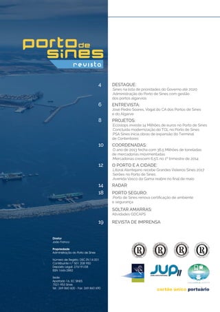DESTAQUE:
.Sines na lista de prioridades do Governo até 2020
.Administração do Porto de Sines com gestão
dos portos algarvios
ENTREVISTA:
José Pedro Soares, Vogal do CA dos Portos de Sines
e do Algarve
Projetos:
.Ecoslops investe 14 Milhões de euros no Porto de Sines
.Concluída modernização do TGL no Porto de Sines
.PSA Sines inicia obras de expansão do Terminal
de Contentores
Coordenadas:
.O ano de 2013 fecha com 36,5 Milhões de toneladas
de mercadorias movimentadas
.Mercadorias crescem 6,5% no 1º trimestre de 2014
Radar
Revista de Imprensa
o PORTO E A CIDADE:
.Litoral Alentejano recebe Grandes Veleiros Sines 2017
.Serões no Porto de Sines
.Avenida Vasco da Gama reabre no final de maio
pORTO SEGURO:
.Porto de Sines renova certificação de ambiente
e segurança
SOLTAR AMARRAS:
Atividades GDCAPS
4
6
8
10
18
14
19
12
Diretor
João Franco
Propriedade
Administração do Porto de Sines
Número de Registo: DSC.RV.14.001
Contribuinte n.º 501 208 950
Depósito Legal: 276191/08
ISSN 1646-2882
Sede:
Apartado 16, EC SINES
7521-953 Sines
Tel.: 269 860 600 - Fax: 269 860 690	
 