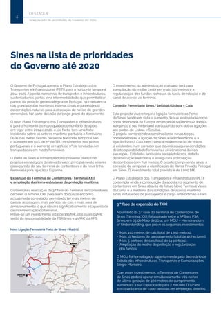 DESTAQUE
4
Sines na lista de prioridades do Governo até 2020
Sines na lista de prioridades
do Governo até 2020
O Governo de Portugal aprovou o Plano Estratégico dos
Transportes e Infraestruturas (PETI), para o horizonte temporal
2014-2020. A aposta numa rede de transportes e infraestruturas,
sustentada nos portos e na intermodalidade, que permita tirar
partido da posição geoestratégica de Portugal, na confluência
das grandes rotas marítimas internacionais e da existência
de condições naturais para a atracação de navios de grandes
dimensões, faz parte da visão de longo prazo do documento.
O novo Plano Estratégico dos Transportes e Infraestruturas
é para o horizonte do novo quadro comunitário de apoio,
em vigor entre 2014 e 2020, e, de facto, tem uma forte
incidência sobre os setores marítimo-portuário e ferroviário.
Duas das metas fixadas para este horizonte temporal são
o aumento em 50% do nº de TEU movimentos nos portos
portugueses e o aumento em 40% do nº de toneladas.km
transportadas em modo ferroviário.
O Porto de Sines é contemplado no presente plano com
projetos estratégicos de elevado valor, principalmente através
da expansão do seu terminal de contentores e da nova linha
ferroviária para ligação a Espanha.
Expansão do Terminal de Contentores (Terminal XXI)
e ampliação das infra-estruturas de proteção marítima:
Contempla a realização da 3.ª fase do Terminal de Contentores
de Sines (Terminal XXI), para além do que se encontra
actualmente contratado, permitindo ter mais metros de
cais de acostagem, mais pórticos de cais e mais área de
armazenamento, o que elevará significativamente a capacidade
de movimentação do terminal.
Prevê-se um investimento total de 139 M€, dos quais 94M€
serão da responsabilidade da PSASines e 45 M€ da APS.
O investimento da administração portuária será para
a ampliação do molhe Leste em mais 300 metros e a
regularização dos fundos rochosos da bacia de rotação e do
canal de acesso ao terminal.
Corredor Ferroviário Sines/Setúbal/Lisboa – Caia:
Este projecto visa reforçar a ligação ferroviária ao Porto
de Sines, tendo em vista o aumento da sua atratividade como
porta de entrada na Europa, em especial na Península Ibérica,
alargando o seu hinterland e articulando com outras ligações
aos portos de Lisboa e Setúbal.
O projeto compreende a construção de novos troços,
nomeadamente a ligação de Sines a Grândola Norte e a
ligação Évora/ Caia, bem como a modernização de troços
já existentes, num corredor que deverá assegurar condições
de interoperabilidade ferroviária a nível nacional ibérico
e europeu. Esta linha ferroviária será eletrificada, dotada
de sinalização eletrónica, e assegurará a circulação
de comboios com 750 metros. O projeto compreende ainda a
correção de rampas e a eletrificação do Ramal Privado Petrogal
em Sines. O investimento total previsto é de 1.000 M€.
O Plano Estratégico dos Transportes e Infraestruturas (PETI)
contempla ainda a continuação da aposta no segmento de
contentores em Sines através do futuro Novo Terminal Vasco
da Gama e a melhoria das condições de acesso marítimo
e das instalações de passageiros e carga em Portimão e Faro.
3.ª fase de expansão do TXXI
No âmbito da 3.ª fase do Terminal de Contentores de
Sines (Terminal XXI), foi assinado entre a APS e a PSA
Sines, em 05 de Maio de 2014, um MOU – Memorandum
of Understanding, que prevê os seguintes investimentos:
• Mais 410 metros de cais (total de 1.350 metros);
• Mais 10 hectares de parqueamento (total de 45 hectares);
• Mais 5 pórticos de cais (total de 14 pórticos);
• Ampliação do molhe de proteção e regularização
dos fundos.
O MOU foi homologado superiormente pelo Secretário de
Estado das Infraestruturas, Transportes e Comunicações,
Sérgio Monteiro.
Com estes investimentos, o Terminal de Contentores
de Sines poderá operar simultaneamente três navios
de última geração de 400 metros de cumprimento,
aumentará a sua capacidade para 2.700.000 TEU/ano
e ocupará cerca de 1.000 pessoas em empregos directos.
 