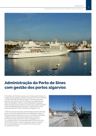 5
Administração do Porto de Sines
com gestão dos portos algarvios
O Conselho de Ministros aprovou em Janeiro por Decreto-Lei,
o diploma que agrega os portos comerciais de Faro e Portimão
e a Administração do Porto de Sines. O decreto aprovado,
Decreto-Lei n.44/2014, de 20 de Março, e já publicado em
Diário da República, atribui a responsabilidade da gestão
direta dos dois portos algarvios, que até aqui cabiam ao IPTM,
à nova entidade portuária que passa a denominar-se APS –
Administração dos Portos de Sines e do Algarve, S.A.
A APS fica responsável pela administração portuária dos dois
portos, bem como pelas funções de autoridade e todas as
relações jurídicas relevantes, como as comerciais, tributárias
e laborais. No comunicado divulgado pelo Conselho
de Ministros pode ainda ler-se que a agregação cria
“as condições para os investimentos que os Portos de Faro
e Portimão carecem, desde há décadas, para o aumento
da sua capacidade quer na vertente de cruzeiros quer
na vertente da carga”.
DESTAQUE
Administração do Porto de Sines com gestão dos portos algarvios
 