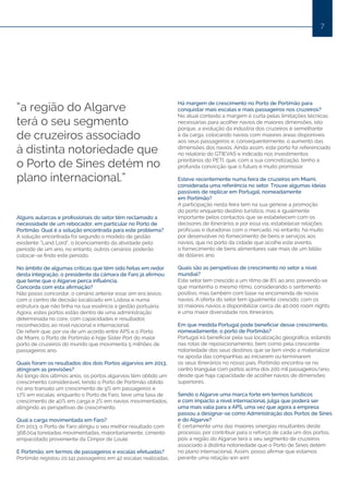 7
“a região do Algarve
terá o seu segmento
de cruzeiros associado
à distinta notoriedade que
o Porto de Sines detém no
plano internacional.”
Alguns autarcas e profissionais do setor têm reclamado a
necessidade de um rebocador, em particular no Porto de
Portimão. Qual é a solução encontrada para este problema?
A solução encontrada foi segundo o modelo de gestão
existente “Land Lord”, o licenciamento da atividade pelo
período de um ano, no entanto, outros cenários poderão
colocar-se findo este período.
No âmbito de algumas críticas que têm sido feitas em redor
desta integração, o presidente da câmara de Faro já afirmou
que teme que o Algarve perca influência.
Concorda com esta afirmação?
Não posso concordar, o cenário anterior esse sim era lesivo,
com o centro de decisão localizado em Lisboa e numa
estrutura que não tinha na sua essência a gestão portuária.
Agora, estes portos estão dentro de uma administração
determinada no core, com capacidades e resultados
reconhecidos ao nível nacional e internacional.
De referir que, por via de um acordo entre APS e o Porto
de Miami, o Porto de Portimão é hoje Sister Port do maior
porto de cruzeiros do mundo que movimenta 5 milhões de
passageiros ano.
Quais foram os resultados dos dois Portos algarvios em 2013,
atingiram as previsões?
Ao longo dos últimos anos, os portos algarvios têm obtido um
crescimento considerável, tendo o Porto de Portimão obtido
no ano transato um crescimento de 9% em passageiros e
17% em escalas, enquanto o Porto de Faro, teve uma taxa de
crescimento de 40% em carga e 2% em navios movimentados,
atingindo as perspetivas de crescimento.
Qual a carga movimentada em Faro?
Em 2013, o Porto de Faro atingiu o seu melhor resultado com
368.004 toneladas movimentadas, maioritariamente, cimento
empacotado proveniente da Cimpor de Loulé.
E Portimão, em termos de passageiros e escalas efetuadas?
Portimão registou 20.141 passageiros em 42 escalas realizadas.
Há margem de crescimento no Porto de Portimão para
conquistar mais escalas e mais passageiros nos cruzeiros?
No atual contexto a margem é curta pelas limitações técnicas
necessárias para acolher navios de maiores dimensões, isto
porque, a evolução da indústria dos cruzeiros é semelhante
à da carga, colocando navios com maiores áreas disponíveis
aos seus passageiros e, consequentemente, o aumento das
dimensões dos navios. Ainda assim, este porto foi referenciado
no relatório do GTIEVAS e indicado nos investimentos
prioritários do PETI, que, com a sua concretização, tenho a
profunda convicção que o futuro é muito promissor.
Esteve recentemente numa feira de cruzeiros em Miami,
considerada uma referência no setor. Trouxe algumas ideias
passíveis de replicar em Portugal, nomeadamente
em Portimão?
A participação nesta feira tem na sua génese a promoção
do porto enquanto destino turístico, mas é igualmente
importante pelos contactos que se estabelecem com os
decisores de itinerários e por essa via, estabelecer relações
profícuas e duradoras com o mercado; no entanto, há muito
por desenvolver no fornecimento de bens e serviços aos
navios, que no porto da cidade que acolhe este evento,
o fornecimento de bens alimentares vale mais de um bilião
de dólares ano.
Quais são as perspetivas de crescimento no setor a nível
mundial?
Este setor tem crescido a um ritmo de 8% ao ano, prevendo-se
que mantenha o mesmo ritmo, considerando o sentimento
positivo, mas também com base na encomenda de novos
navios. A oferta do setor tem igualmente crescido, com os
10 maiores navios a disponibilizar cerca de 40.000 room nights
e uma maior diversidade nos itinerários.
Em que medida Portugal pode beneficiar desse crescimento,
nomeadamente, o porto de Portimão?
Portugal irá beneficiar pela sua localização geográfica, estando
nas rotas de reposicionamento, bem como pela crescente
notoriedade dos seus destinos que se tem vindo a materializar
na aposta das companhias ao iniciarem ou terminarem
os seus itinerários no nosso país. Portimão encontra-se no
centro triangular com portos acima dos 200 mil passageiros/ano,
desde que haja capacidade de acolher navios de dimensões
superiores.
Sendo o Algarve uma marca forte em termos turísticos
e com impacto a nível internacional, julga que poderá ser
uma mais valia para a APS, uma vez que agora a empresa
passou a designar-se como Administração dos Portos de Sines
e do Algarve?
É certamente uma das maiores sinergias resultantes deste
processo, por contribuir para o reforço de cada um dos portos,
pois a região do Algarve terá o seu segmento de cruzeiros
associado à distinta notoriedade que o Porto de Sines detém
no plano internacional. Assim, posso afirmar que estamos
perante uma relação win win!
 