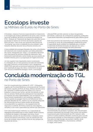 PROJETOS
8
Ecoslops investe 14 Milhões de Euros no Porto de Sines | Concluída modernização do TGL
Ecoslops investe
14 Milhões de Euros no Porto de Sines
Concluída modernização doTGL
no Porto de Sines
Com um investimento de 4 milhões €, a CLT – Companhia
Logística de Terminais Marítimos, concessionária do Terminal
de Granéis Líquidos do Porto de Sines, efetuou durante cerca
de 7 semanas a modernização dos Postos 4 e 5, com os
trabalhos a decorrer por turnos, 24H por dia durante os sete
dias da semana. Neste período, participaram nos trabalhos
21 empresas de várias especialidades, com um total de 30.211
horas-homem trabalhadas e zero acidentes registados.
Tirando partido da paragem técnica da Refinaria de Sines,
principal utilizador do TGL, realizou-se um conjunto integrado
de intervenções técnicas nestes postos de atracação,
nomeadamente nos pipelines e nos equipamentos de
segurança e controlo, de forma a torná-los mais seguros,
versáteis e com maior capacidade de controlo das operações.
Com esta modernização melhorou-se a capacidade de
segregação de produtos para os vários clientes atuais e futuros,
o controlo de caudal e a drenagem das linhas, foram
substituídas válvulas de seccionamento e instaladas novas
válvulas de abertura percentual, a par da substituição das
torres de incêndio, troços de linha e de um dos tanques de
depósito de drenos.
A Ecoslops, empresa francesa especializada no tratamento
e reciclagem de resíduos petrolíferos de navios, está a investir
cerca de 14 Milhões de Euros na evolução tecnológica da
ETAL - Estação de Tratamento de Águas de Lastro dos navios,
localizada no interior do Terminal de Graneis Líquidos do
Porto de Sines. Trata-se de uma profunda intervenção de
“revamping”, que inclui a instalação de uma unidade, cujos
trabalhos deverão decorrer até ao final do corrente ano.
A nova unidade terá arranques faseados das várias subunidades
de tratamento dos resíduos líquidos com hidrocarbonetos
dos navios, designados por “slops”, e os trabalhos decorrem
sem interrupção do processo antigo de tratamento. Será
fortemente automatizada e serão criados 35 novos postos de
trabalho directos para a sua operação em regime de turnos.
Um dos aspetos mais importantes deste investimento
é a instalação de um novo processo inovador de tratamento
dos slops, exclusivo a nível mundial e com a designação
OW2P/P2R, que junta ao processo tradicional de decantação,
para separação da água dos óleos, o tratamento da água
com recurso a tratamento biológico. Assim, a tecnologia
utilizada (P2R), permite valorizar os óleos recuperados,
permitindo a obtenção de combustíveis marítimos certificados
a partir deste tratamento, nomeadamente IFO 380 e Marine Diesel.
Este novo processo de tratamento é mais amigo do ambiente
e aumenta os níveis de sustentabilidade ambiental do porto.
A capacidade desta unidade fica habilitada para a recolha
e tratamento de 87.000 toneladas de slops por ano, com a
recuperação de 33.000 toneladas de hidrocarbonetos.
Os Postos 4 e 5 são responsáveis pelas principais
movimentações de gasolinas e gasóleos, dois dos principais
produtos exportados por Portugal. Estes postos são também
responsáveis pela movimentação de LPG, metanol, nafta
química e outros produtos refinados, essenciais para o tecido
empresarial instalado na Zona Industrial e Logística de Sines.
Para além da Galp Energia, são também clientes deste
terminal a Repsol Polímeros, a Euroresinas, a Artlant
e a Sigás, entre outros.
 