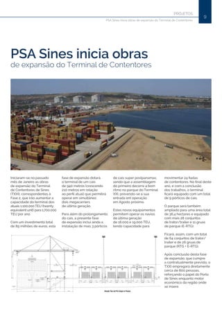 9
PROJETOS
PSA Sines inicia obras de expansão do Terminal de Contentores
PSA Sines inicia obras
de expansão do Terminal de Contentores
Iniciaram-se no passado
mês de Janeiro as obras
de expansão do Terminal
de Contentores de Sines
(TXXI), correspondentes à
Fase 2, que irão aumentar a
capacidade do terminal dos
atuais 1.100.000 TEU (twenty
equivalent unit) para 1.700.000
TEU por ano.
Com um investimento total
de 89 milhões de euros, esta
fase de expansão dotará
o terminal de um cais
de 940 metros (crescendo
210 metros em relação
ao perfil atual) que permitirá
operar em simultâneo
dois megacarriers
de última geração.
Para além do prolongamento
do cais, a presente fase
de expansão inclui ainda a
instalação de mais 3 pórticos
de cais super postpanamax,
sendo que a assemblagem
do primeiro decorre a bom
ritmo no parque do Terminal
XXI, prevendo-se a sua
entrada em operação
em Agosto próximo.
Estes novos equipamentos
permitem operar os navios
de última geração
de 18.000 e 19.000 TEU,
tendo capacidade para
movimentar 24 fiadas
de contentores. No final deste
ano, e com a conclusão
dos trabalhos, o terminal
ficará equipado com um total
de 9 pórticos de cais.
O parque será também
ampliado para uma área total
de 36,4 hectares e equipado
com mais 28 conjuntos
de trator/trailer e 11 gruas
de parque (E-RTG).
Ficará, assim, com um total
de 64 conjuntos de trator/
trailer e de 26 gruas de
parque (RTG + E-RTG).
Após conclusão desta fase
de expansão, que cumpre
o contratualmente previsto, o
TXXI empregará diretamente
cerca de 800 pessoas,
reforçando o papel do Porto
de Sines enquanto motor
económico da região onde
se insere.
 