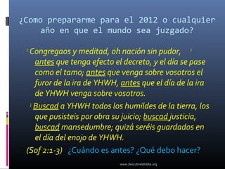 ¿Como prepararme para el 2012 o cualquier
     año en que el mundo sea juzgado?

 1
  Congregaos y meditad, oh nación sin pudor, 2
    antes que tenga efecto el decreto, y el día se pase
    como el tamo; antes que venga sobre vosotros el
    furor de la ira de YHWH, antes que el día de la ira
    de YHWH venga sobre vosotros.
  3
    Buscad a YHWH todos los humildes de la tierra, los
    que pusisteis por obra su juicio; buscad justicia,
    buscad mansedumbre; quizá seréis guardados en
    el día del enojo de YHWH.
 (Sof 2:1-3) ¿Cuándo es antes? ¿Qué debo hacer?
                            www.descubrelabiblia.org
 