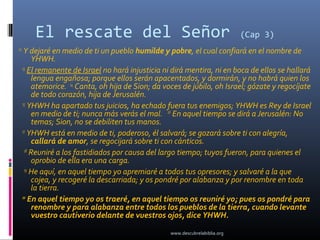 El rescate del Señor                                                  (Cap 3)
12
      Y dejaré en medio de ti un pueblo humilde y pobre, el cual confiará en el nombre de
          YHWH.
     13
        El remanente de Israel no hará injusticia ni dirá mentira, ni en boca de ellos se hallará
          lengua engañosa; porque ellos serán apacentados, y dormirán, y no habrá quien los
          atemorice. 14 Canta, oh hija de Sion; da voces de júbilo, oh Israel; gózate y regocíjate
          de todo corazón, hija de Jerusalén.
     15
        YHWH ha apartado tus juicios, ha echado fuera tus enemigos; YHWH es Rey de Israel
          en medio de ti; nunca más verás el mal. 16 En aquel tiempo se dirá a Jerusalén: No
          temas; Sion, no se debiliten tus manos.
     17
        YHWH está en medio de ti, poderoso, él salvará; se gozará sobre ti con alegría,
          callará de amor, se regocijará sobre ti con cánticos.
      18
         Reuniré a los fastidiados por causa del largo tiempo; tuyos fueron, para quienes el
          oprobio de ella era una carga.
      19
         He aquí, en aquel tiempo yo apremiaré a todos tus opresores; y salvaré a la que
          cojea, y recogeré la descarriada; y os pondré por alabanza y por renombre en toda
          la tierra.
     20
         En aquel tiempo yo os traeré, en aquel tiempo os reuniré yo; pues os pondré para
          renombre y para alabanza entre todos los pueblos de la tierra, cuando levante
          vuestro cautiverio delante de vuestros ojos, dice YHWH.

                                                    www.descubrelabiblia.org
 