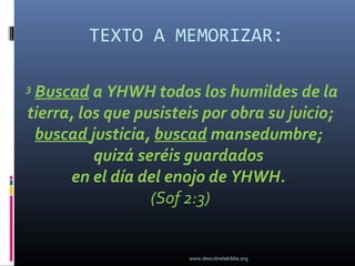 TEXTO A MEMORIZAR:

3
 Buscad a YHWH todos los humildes de la
tierra, los que pusisteis por obra su juicio;
 buscad justicia, buscad mansedumbre;
          quizá seréis guardados
      en el día del enojo de YHWH.
                  (Sof 2:3)


                       www.descubrelabiblia.org
 