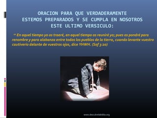ORACION PARA QUE VERDADERAMENTE
     ESTEMOS PREPARADOS Y SE CUMPLA EN NOSOTROS
                ESTE ULTIMO VERSICULO:
20
   En aquel tiempo yo os traeré, en aquel tiempo os reuniré yo; pues os pondré para
renombre y para alabanza entre todos los pueblos de la tierra, cuando levante vuestro
cautiverio delante de vuestros ojos, dice YHWH. (Sof 3:20)




                                          www.descubrelabiblia.org
 