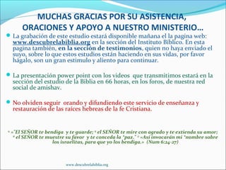 MUCHAS GRACIAS POR SU ASISTENCIA,
         ORACIONES Y APOYO A NUESTRO MINISTERIO…
 La grabación de este estudio estará disponible mañana el la pagina web:
     www.descubrelabiblia.org en la sección del Instituto Bíblico. En esta
     pagina también, en la sección de testimonios, quien no haya enviado el
     suyo, sobre lo que estos estudios están haciendo en sus vidas, por favor
     hágalo, son un gran estimulo y aliento para continuar.

 La presentación power point con los videos que transmitimos estará en la
     sección del estudio de la Biblia en 66 horas, en los foros, de nuestra red
     social de amishav.

 No olviden seguir orando y difundiendo este servicio de enseñanza y
     restauración de las raíces hebreas de la fe Cristiana.


24
     »"El SEÑOR te bendiga y te guarde; 25 el SEÑOR te mire con agrado y te extienda su amor;
      26
         el SEÑOR te muestre su favor y te conceda la *paz." 27 »Así invocarán mi *nombre sobre
                       los israelitas, para que yo los bendiga.» (Num 6:24-27)



                            www.descubrelabiblia.org
 