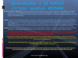 Bienvenidos a la kehila
            virtual mundial AMISHAV
KEHILA VIRTUAL AMISHAV ¿Qué es? La kehila virtual amishav, (que en hebreo significa: congregación mi pueblo
     regresa) es una congregación de personas que se conectan a través de un network o red por internet, con el
     propósito de recibir información relacionada con el mundo de la Biblia, y edificación espiritual desde la tierra de
     Israel. www.amishav.net

Visión: Ser una red mundial para poner en contacto a todas las ovejas perdidas de la casa de Israel que han hallado a
      su pastor, y que han comprendido que la única manera de entender mejor las enseñanzas de Jesucristo, (o mas
      bien Yeshua que es su nombre original hebreo) es entendiendo el contexto hebreo en el que vivió y enseño, y
      sobre todo, reconocer que su doctrina de lo que significa salvación, esta muy lejos de la teología cristiana que se
      origina en el Vaticano y que ha sido difundida hacia la mayoría de los movimientos cristianos protestantes.
Misión: Asesorar y apoyar doctrinalmente a los que han decidido recuperar su herencia como hijos de la promesa de
      Abraham, y que después de dejar Roma y sus ramificaciones, ponen su mirada en la Jerusalén celestial.
TE INVITAMOS A AFILIARTE A NUESTRA ALIANZA AMISHAV, SI ERES LIDER O PASTOR, O SI ESTAS LLAMADO
      A COMPARTIR ESTE MENSAJE DE RESTAURACION, AL VER LAS MULTITUDES DE OVEJAS PERDIDAS
      QUE ESTAN DISPERSAS Y HAMBRIENTAS DE LA PALABRA DE DIOS.
    UNAM ONOS COMO COMPAÑEROS DE MILICIA EN ESTA GRAN OBRA QUE TRAERA LA RESTAURACION DE
      TODAS LAS COSAS DE LAS QUE HABLARON LOS PROFETAS, EL SEGUNDO Y FINAL EXODO Y EL RETORNO
                                                 DE YESHUA HAMASHIAJ!!!!
       PARA MAYOR INFORMACION, DESCARGA NUESTRO MANUAL DE LA ALIANZA EN NUESTRA RED SOCIAL
                                 DE AMISHAV: http://amishav.ning.com/

  Petición de Intercesión para que el Eterno siga sosteniendo el costo de este ministerio, para que sirva como un
            instrumento para la pronta redención de Israel, la llegada de Mashiaj y la salvación del mundo.



                                            www.descubrelabiblia.org
 