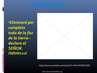 INTRODUCCION:


2
 Eliminaré por
completo
todo de la faz
de la tierra--
declara el
SEÑOR.
(Sofonías 1:2)


                    http://www.youtube.com/watch?v=RmVVZtFE2DE

                      www.descubrelabiblia.org
 