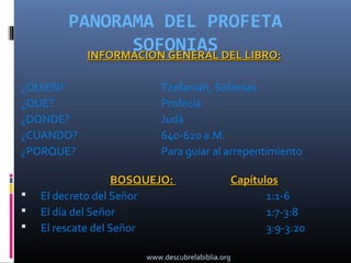 PANORAMA DEL PROFETA
                 SOFONIAS DEL LIBRO:
           INFORMACION GENERAL

¿QUIEN?                    Tzefaniah, Sofonías
¿QUE?                      Profecía
¿DONDE?                    Judá
¿CUANDO?                   640-620 a.M.
¿PORQUE?                   Para guiar al arrepentimiento

                    BOSQUEJO:                     Capítulos
   El decreto del Señor                                 1:1-6
   El día del Señor                                     1:7-3:8
   El rescate del Señor                                 3:9-3:20

                       www.descubrelabiblia.org
 