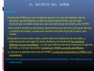 EL DECRETO DEL SEÑOR
CAPITULO 1:1-6
 1
     Palabra de YHWH que vino a Sofonías hijo de Cusi, hijo de Gedalías, hijo de
      Amarías, hijo de Ezequías, en días de Josías hijo de Amón, rey de Judá. 2
      Destruiré por completo todas las cosas de sobre la faz de la tierra, dice YHWH.
     3
         Destruiré los hombres y las bestias; destruiré las aves del cielo y los peces del mar,
          y cortaré a los impíos; y raeré a los hombres de sobre la faz de la tierra, dice
          YHWH.
 4
         Extenderé mi mano sobre Judá, y sobre todos los habitantes de Jerusalén, y
          exterminaré de este lugar los restos de Baal, y el nombre de los ministros
          idólatras con sus sacerdotes; 5 y a los que sobre los terrados se postran al ejército
          del cielo, y a los que se postran jurando por YHWH y jurando por Milcom;
     6
         y a los que se apartan de en pos de YHWH, y a los que no buscaron a YHWH, ni le
          consultaron.
Juicio a tres grupos de personas: A los idolatras declarados, a los indecisos y a los
   indiferentes.
 