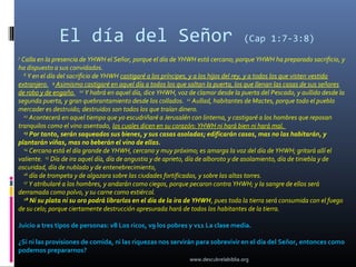 El día del Señor                                                      (Cap 1:7-3:8)
7
 Calla en la presencia de YHWH el Señor, porque el día de YHWH está cercano; porque YHWH ha preparado sacrificio, y
ha dispuesto a sus convidados.
  8
    Y en el día del sacrificio de YHWH castigaré a los príncipes, y a los hijos del rey, y a todos los que visten vestido
extranjero. 9 Asimismo castigaré en aquel día a todos los que saltan la puerta, los que llenan las casas de sus señores
de robo y de engaño. 10 Y habrá en aquel día, dice YHWH, voz de clamor desde la puerta del Pescado, y aullido desde la
segunda puerta, y gran quebrantamiento desde los collados. 11 Aullad, habitantes de Mactes, porque todo el pueblo
mercader es destruido; destruidos son todos los que traían dinero.
  12
     Acontecerá en aquel tiempo que yo escudriñaré a Jerusalén con linterna, y castigaré a los hombres que reposan
tranquilos como el vino asentado, los cuales dicen en su corazón: YHWH ni hará bien ni hará mal.
  13
     Por tanto, serán saqueados sus bienes, y sus casas asoladas; edificarán casas, mas no las habitarán, y
plantarán viñas, mas no beberán el vino de ellas.
  14
     Cercano está el día grande de YHWH, cercano y muy próximo; es amarga la voz del día de YHWH; gritará allí el
valiente. 15 Día de ira aquel día, día de angustia y de aprieto, día de alboroto y de asolamiento, día de tiniebla y de
oscuridad, día de nublado y de entenebrecimiento,
  16
     día de trompeta y de algazara sobre las ciudades fortificadas, y sobre las altas torres.
  17
     Y atribularé a los hombres, y andarán como ciegos, porque pecaron contra YHWH; y la sangre de ellos será
derramada como polvo, y su carne como estiércol.
  18
     Ni su plata ni su oro podrá librarlos en el día de la ira de YHWH, pues toda la tierra será consumida con el fuego
de su celo; porque ciertamente destrucción apresurada hará de todos los habitantes de la tierra.

Juicio a tres tipos de personas: v8 Los ricos, v9 los pobres y v11 La clase media.

¿Si ni las provisiones de comida, ni las riquezas nos servirán para sobrevivir en el día del Señor, entonces como
podemos prepararnos?
                                                               www.descubrelabiblia.org
 