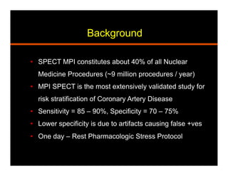 Background
•  SPECT MPI constitutes about 40% of all Nuclear
Medicine Procedures (~9 million procedures / year)
•  MPI SPECT is the most extensively validated study for
risk stratification of Coronary Artery Disease
•  Sensitivity = 85 – 90%, Specificity = 70 – 75%
•  Lower specificity is due to artifacts causing false +ves
•  One day – Rest Pharmacologic Stress Protocol
 