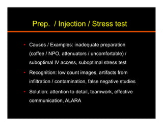 Prep. / Injection / Stress test
•  Causes / Examples: inadequate preparation
(coffee / NPO, attenuators / uncomfortable) /
suboptimal IV access, suboptimal stress test
•  Recognition: low count images, artifacts from
infiltration / contamination, false negative studies
•  Solution: attention to detail, teamwork, effective
communication, ALARA
 