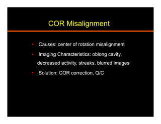 COR Misalignment
•  Causes: center of rotation misalignment
•  Imaging Characteristics: oblong cavity,
decreased activity, streaks, blurred images
•  Solution: COR correction, Q/C
 