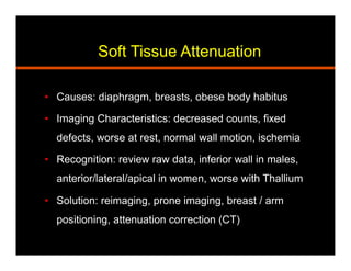Soft Tissue Attenuation
•  Causes: diaphragm, breasts, obese body habitus
•  Imaging Characteristics: decreased counts, fixed
defects, worse at rest, normal wall motion, ischemia
•  Recognition: review raw data, inferior wall in males,
anterior/lateral/apical in women, worse with Thallium
•  Solution: reimaging, prone imaging, breast / arm
positioning, attenuation correction (CT)
 