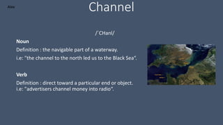 Channel
/ˈCHanl/
Noun
Definition : the navigable part of a waterway.
i.e: "the channel to the north led us to the Black Sea“.
Verb
Definition : direct toward a particular end or object.
i.e: "advertisers channel money into radio“.
Alex
 