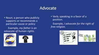 Advocate
• Noun; a person who publicly
supports or recommends a
particular cause or policy
Example, my father is an
advocate of human rights.
• Verb; speaking in a favor of a
position.
Example, I advocate for the right of
free religion.
 