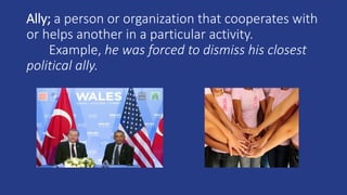Ally; a person or organization that cooperates with
or helps another in a particular activity.
Example, he was forced to dismiss his closest
political ally.
 