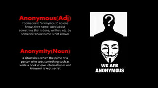 Anonymous(Adj)
if someone is “anonymous”, no one
knows their name; used about
something that is done, written, etc. by
someone whose name is not known
Anonymity(Noun)
a situation in which the name of a
person who does something such as
write a book or give information is not
known or is kept secret
 