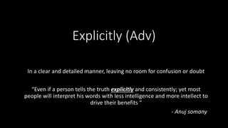 Explicitly (Adv)
In a clear and detailed manner, leaving no room for confusion or doubt
“Even if a person tells the truth explicitly and consistently; yet most
people will interpret his words with less intelligence and more intellect to
drive their benefits “
- Anuj somany
 