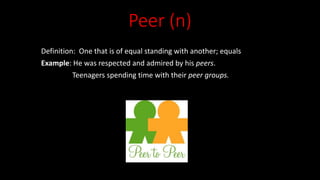 Peer (n)
Definition: One that is of equal standing with another; equals
Example: He was respected and admired by his peers.
Teenagers spending time with their peer groups.
 