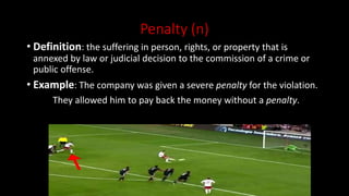 Penalty (n)
• Definition: the suffering in person, rights, or property that is
annexed by law or judicial decision to the commission of a crime or
public offense.
• Example: The company was given a severe penalty for the violation.
They allowed him to pay back the money without a penalty.
 