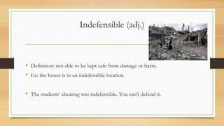 Indefensible (adj.)
• Definition: not able to be kept safe from damage or harm.
• Ex: the house is in an indefensible location.
• The students’ cheating was indefensible. You can’t defend it.
 