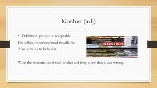 Kosher (adj)
• Definition: proper or acceptable.
Ex: selling or serving food ritually fit.
Also pertains to behavior.
What the students did wasn’t kosher and they knew that it was wrong.
 
