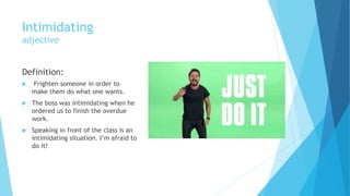 Intimidating
adjective
Definition:
 Frighten someone in order to
make them do what one wants.
 The boss was intimidating when he
ordered us to finish the overdue
work.
 Speaking in front of the class is an
intimidating situation. I’m afraid to
do it!
 