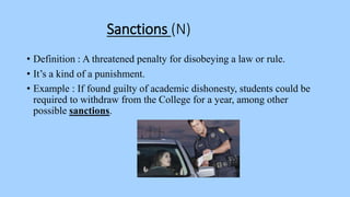 Sanctions (N)
• Definition : A threatened penalty for disobeying a law or rule.
• It’s a kind of a punishment.
• Example : If found guilty of academic dishonesty, students could be
required to withdraw from the College for a year, among other
possible sanctions.
 