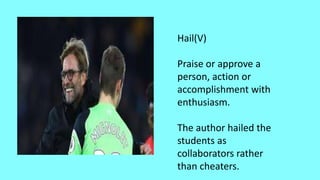Hail(V)
Praise or approve a
person, action or
accomplishment with
enthusiasm.
The author hailed the
students as
collaborators rather
than cheaters.
 