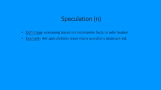 Speculation (n)
• Definition: reasoning based on incomplete facts or information
• Example: Her speculations leave many questions unanswered.
 