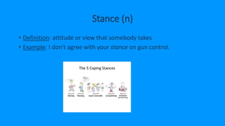 Stance (n)
• Definition: attitude or view that somebody takes
• Example: I don't agree with your stance on gun control.
 