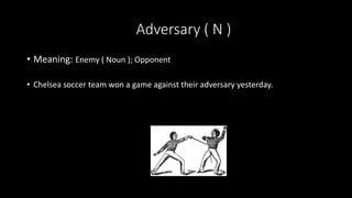 Adversary ( N )
• Meaning: Enemy ( Noun ); Opponent
• Chelsea soccer team won a game against their adversary yesterday.
 